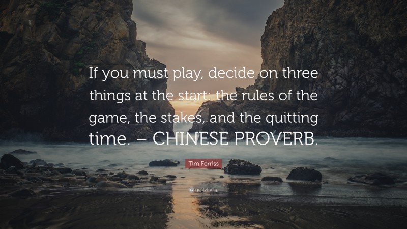 Tim Ferriss Quote: “If you must play, decide on three things at the start: the rules of the game, the stakes, and the quitting time. – CHINESE PROVERB.”