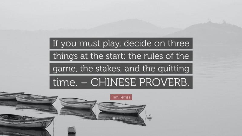 Tim Ferriss Quote: “If you must play, decide on three things at the start: the rules of the game, the stakes, and the quitting time. – CHINESE PROVERB.”