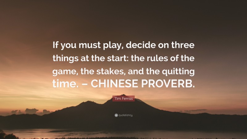 Tim Ferriss Quote: “If you must play, decide on three things at the start: the rules of the game, the stakes, and the quitting time. – CHINESE PROVERB.”