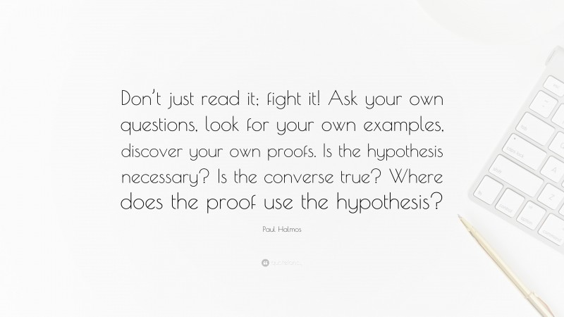 Paul Halmos Quote: “Don’t just read it; fight it! Ask your own questions, look for your own examples, discover your own proofs. Is the hypothesis necessary? Is the converse true? Where does the proof use the hypothesis?”