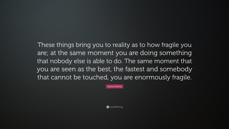 Ayrton Senna Quote: “These things bring you to reality as to how fragile you are; at the same moment you are doing something that nobody else is able to do. The same moment that you are seen as the best, the fastest and somebody that cannot be touched, you are enormously fragile.”