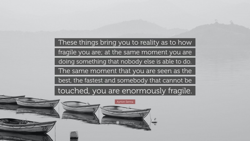 Ayrton Senna Quote: “These things bring you to reality as to how fragile you are; at the same moment you are doing something that nobody else is able to do. The same moment that you are seen as the best, the fastest and somebody that cannot be touched, you are enormously fragile.”