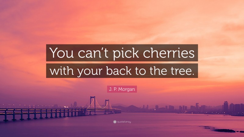 J. P. Morgan Quote: “You can’t pick cherries with your back to the tree.”