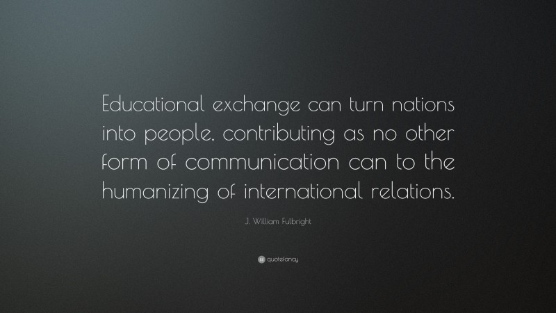 J. William Fulbright Quote: “Educational exchange can turn nations into people, contributing as no other form of communication can to the humanizing of international relations.”