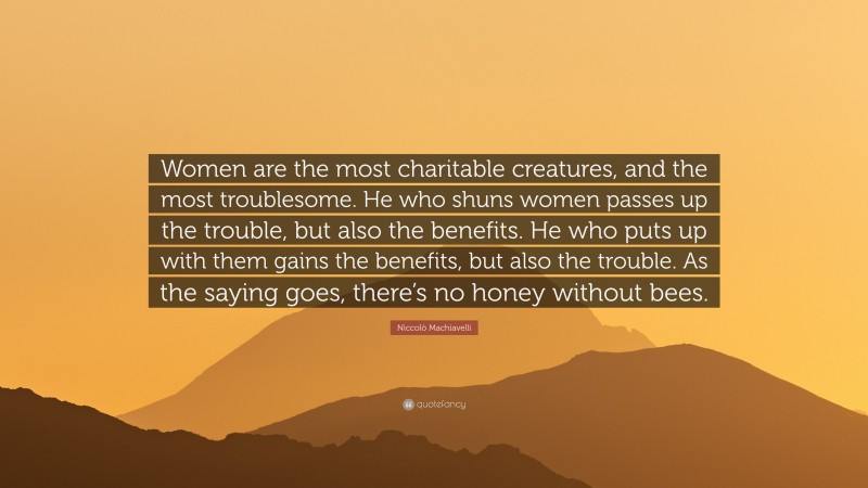 Niccolò Machiavelli Quote: “Women are the most charitable creatures, and the most troublesome. He who shuns women passes up the trouble, but also the benefits. He who puts up with them gains the benefits, but also the trouble. As the saying goes, there’s no honey without bees.”