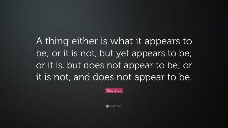 Epictetus Quote: “A thing either is what it appears to be; or it is not, but yet appears to be; or it is, but does not appear to be; or it is not, and does not appear to be.”