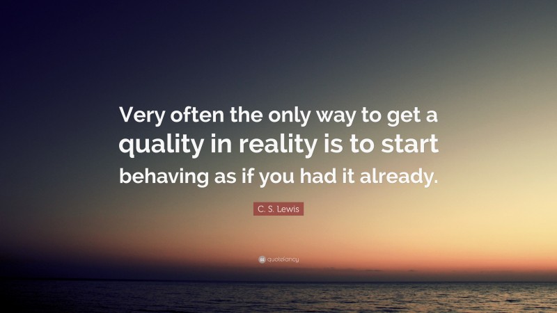 C. S. Lewis Quote: “Very often the only way to get a quality in reality is to start behaving as if you had it already.”