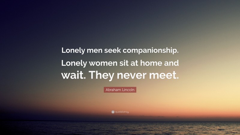 Abraham Lincoln Quote: “Lonely men seek companionship. Lonely women sit at home and wait. They never meet.”