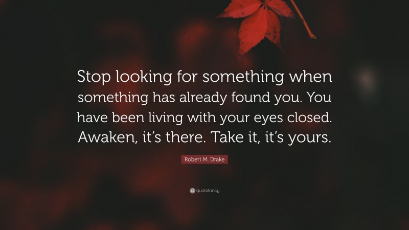 Robert M. Drake Quote: “Stop looking for something when something has already found you. You have been living with your eyes closed. Awaken, it’s there. Take it, it’s yours.”