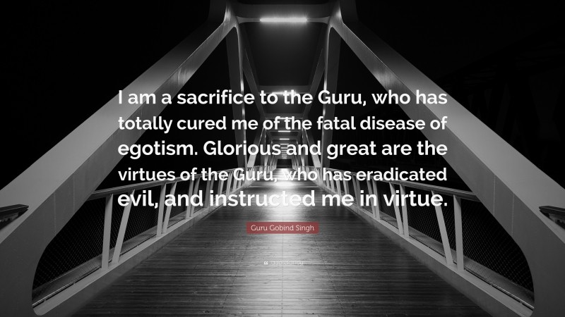 Guru Gobind Singh Quote: “I am a sacrifice to the Guru, who has totally cured me of the fatal disease of egotism. Glorious and great are the virtues of the Guru, who has eradicated evil, and instructed me in virtue.”