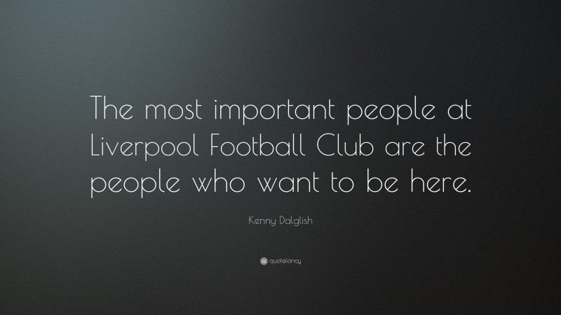 Kenny Dalglish Quote: “The most important people at Liverpool Football Club are the people who want to be here.”