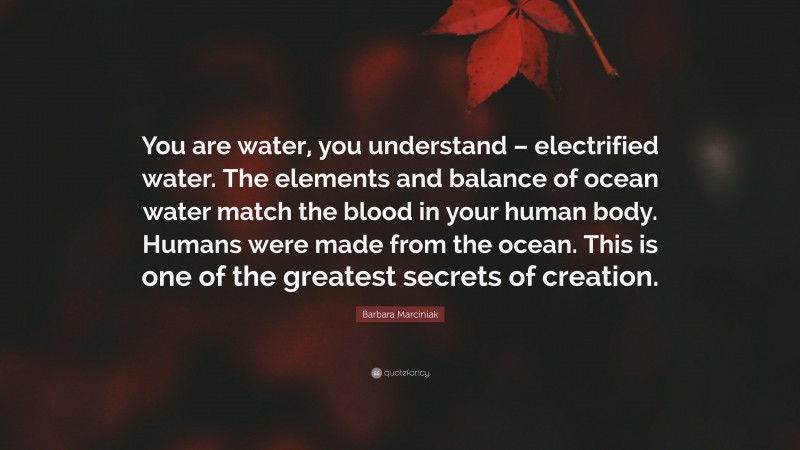 Barbara Marciniak Quote: “You are water, you understand – electrified water. The elements and balance of ocean water match the blood in your human body. Humans were made from the ocean. This is one of the greatest secrets of creation.”
