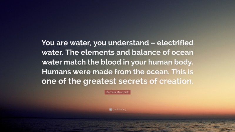 Barbara Marciniak Quote: “You are water, you understand – electrified water. The elements and balance of ocean water match the blood in your human body. Humans were made from the ocean. This is one of the greatest secrets of creation.”