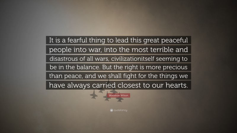 Woodrow Wilson Quote: “It is a fearful thing to lead this great peaceful people into war, into the most terrible and disastrous of all wars, civilizationitself seeming to be in the balance. But the right is more precious than peace, and we shall fight for the things we have always carried closest to our hearts.”