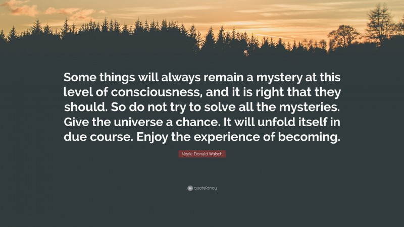 Neale Donald Walsch Quote: “Some things will always remain a mystery at this level of consciousness, and it is right that they should. So do not try to solve all the mysteries. Give the universe a chance. It will unfold itself in due course. Enjoy the experience of becoming.”