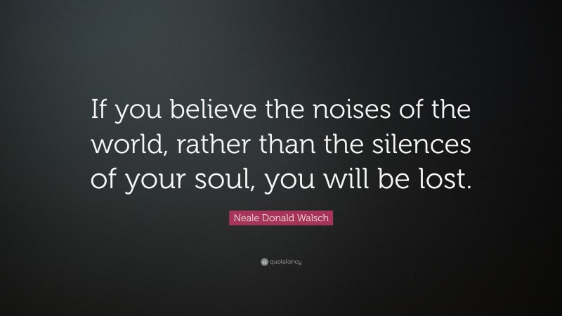 Neale Donald Walsch Quote: “If you believe the noises of the world, rather than the silences of your soul, you will be lost.”