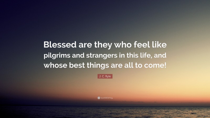 J. C. Ryle Quote: “Blessed are they who feel like pilgrims and strangers in this life, and whose best things are all to come!”
