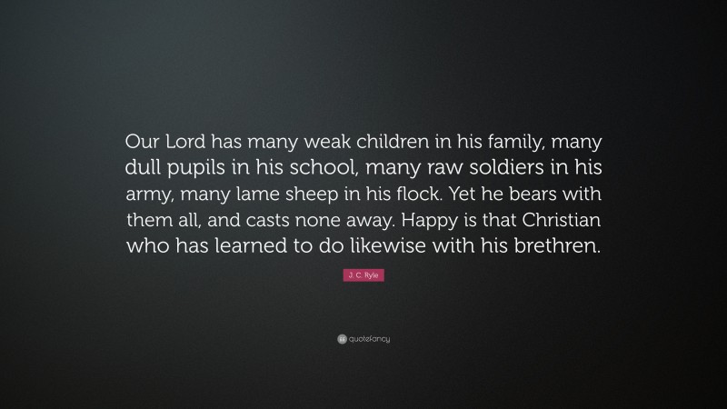 J. C. Ryle Quote: “Our Lord has many weak children in his family, many dull pupils in his school, many raw soldiers in his army, many lame sheep in his flock. Yet he bears with them all, and casts none away. Happy is that Christian who has learned to do likewise with his brethren.”