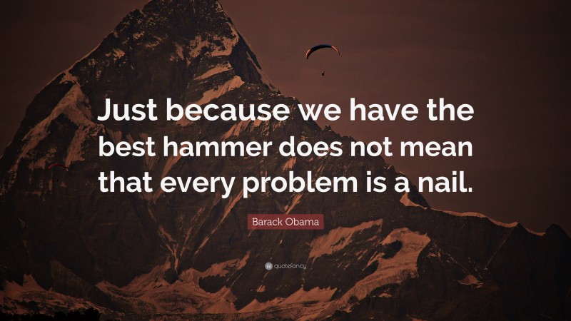 Barack Obama Quote: “Just because we have the best hammer does not mean that every problem is a nail.”