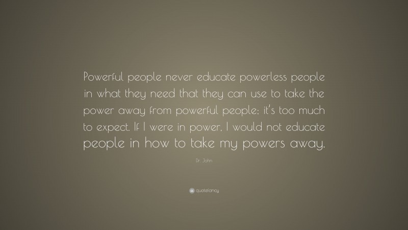Dr. John Quote: “Powerful people never educate powerless people in what they need that they can use to take the power away from powerful people; it’s too much to expect. If I were in power, I would not educate people in how to take my powers away.”