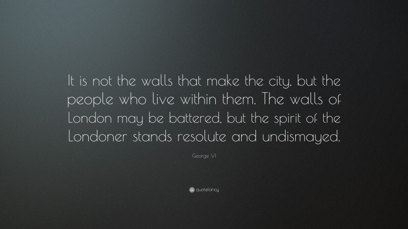 George VI Quote: “It is not the walls that make the city, but the people who live within them. The walls of London may be battered, but the spirit of the Londoner stands resolute and undismayed.”