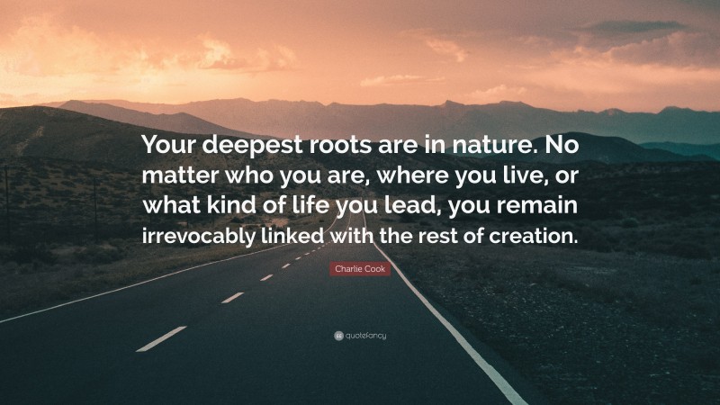 Charlie Cook Quote: “Your deepest roots are in nature. No matter who you are, where you live, or what kind of life you lead, you remain irrevocably linked with the rest of creation.”