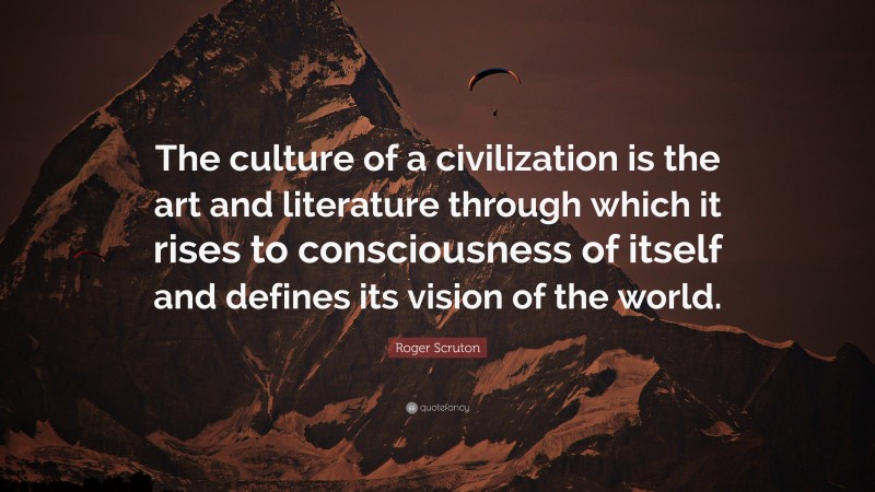 Roger Scruton Quote: “The culture of a civilization is the art and literature through which it rises to consciousness of itself and defines its vision of the world.”