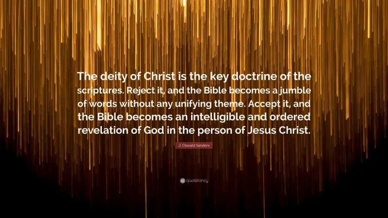 J. Oswald Sanders Quote: “The deity of Christ is the key doctrine of the scriptures. Reject it, and the Bible becomes a jumble of words without any unifying theme. Accept it, and the Bible becomes an intelligible and ordered revelation of God in the person of Jesus Christ.”