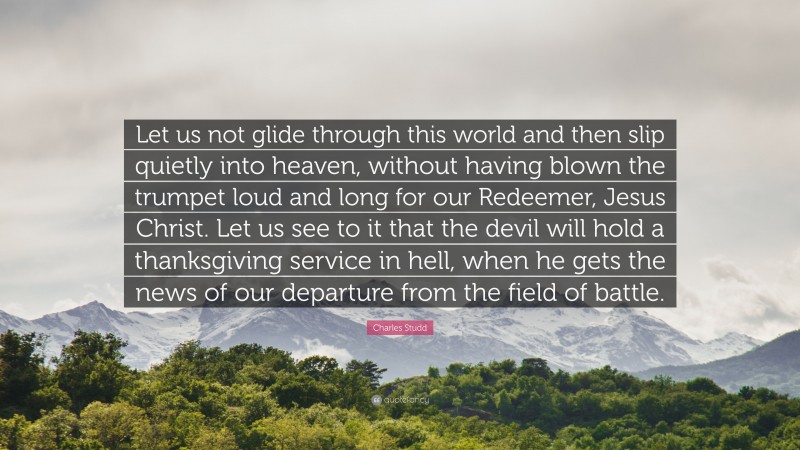 Charles Studd Quote: “Let us not glide through this world and then slip quietly into heaven, without having blown the trumpet loud and long for our Redeemer, Jesus Christ. Let us see to it that the devil will hold a thanksgiving service in hell, when he gets the news of our departure from the field of battle.”