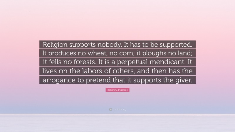 Robert G. Ingersoll Quote: “Religion supports nobody. It has to be supported. It produces no wheat, no corn; it ploughs no land; it fells no forests. It is a perpetual mendicant. It lives on the labors of others, and then has the arrogance to pretend that it supports the giver.”