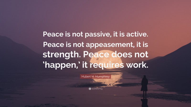 Hubert H. Humphrey Quote: “Peace is not passive, it is active. Peace is not appeasement, it is strength. Peace does not ‘happen,’ it requires work.”