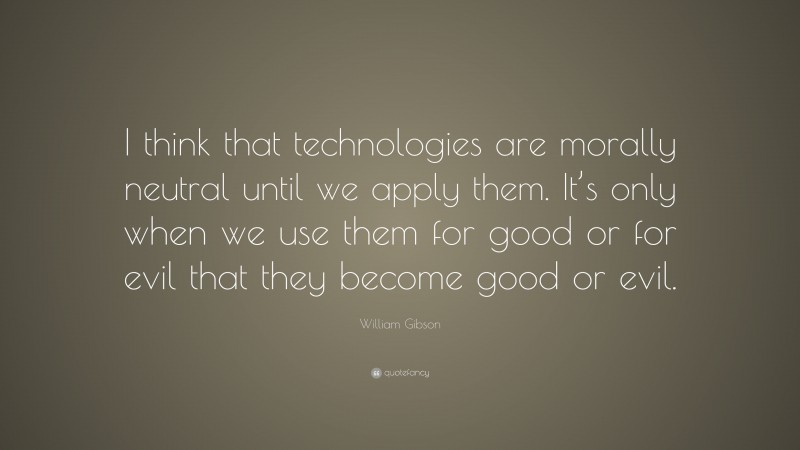 William Gibson Quote: “I think that technologies are morally neutral until we apply them. It’s only when we use them for good or for evil that they become good or evil.”