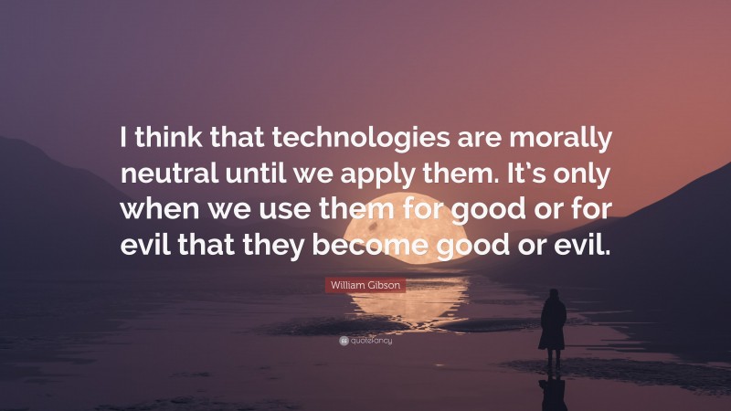 William Gibson Quote: “I think that technologies are morally neutral until we apply them. It’s only when we use them for good or for evil that they become good or evil.”