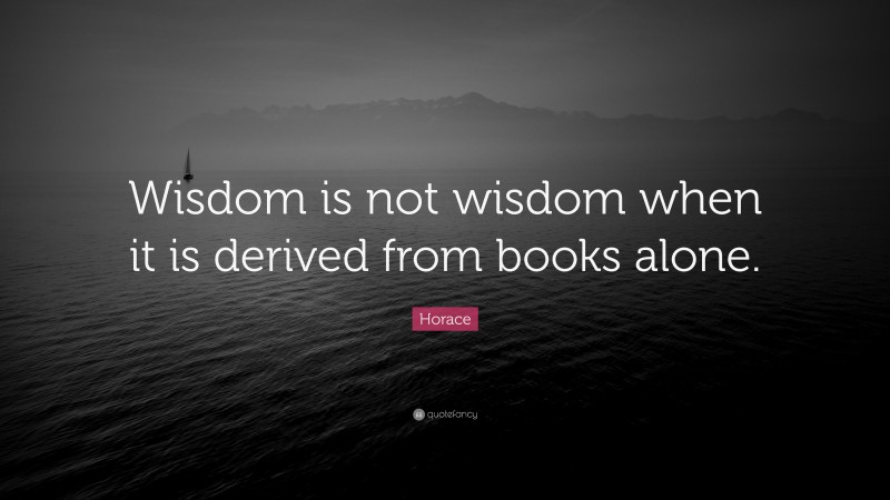 Horace Quote: “Wisdom is not wisdom when it is derived from books alone.”