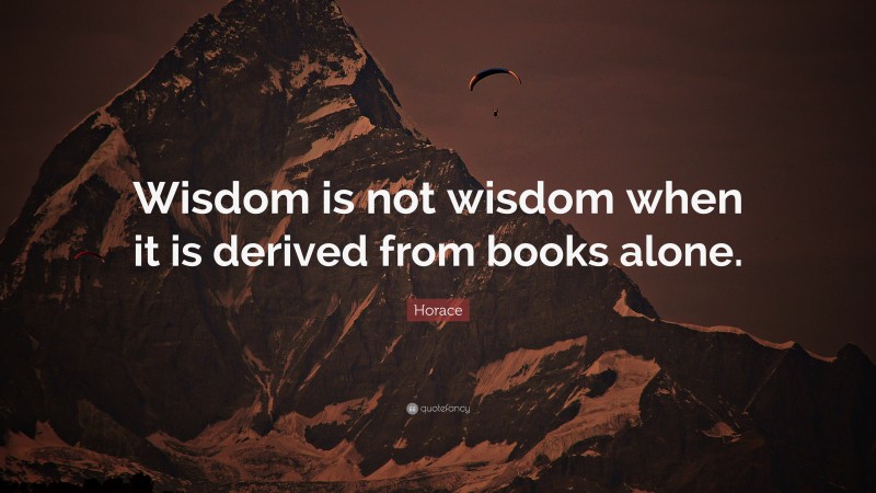 Horace Quote: “Wisdom is not wisdom when it is derived from books alone.”