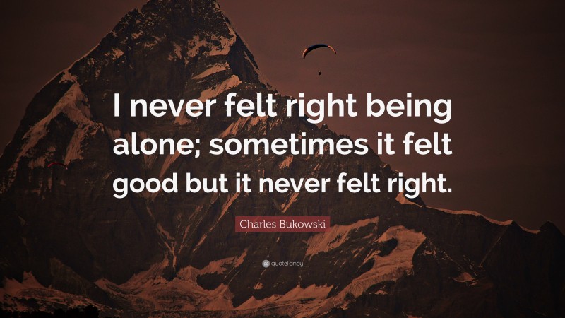 Charles Bukowski Quote: “I never felt right being alone; sometimes it felt good but it never felt right.”