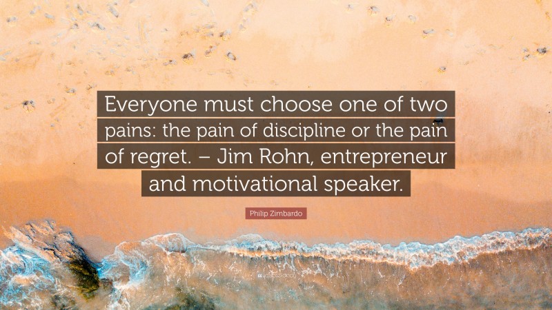 Philip Zimbardo Quote: “Everyone must choose one of two pains: the pain of discipline or the pain of regret. – Jim Rohn, entrepreneur and motivational speaker.”