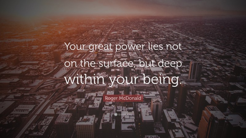 Roger McDonald Quote: “Your great power lies not on the surface, but deep within your being.”