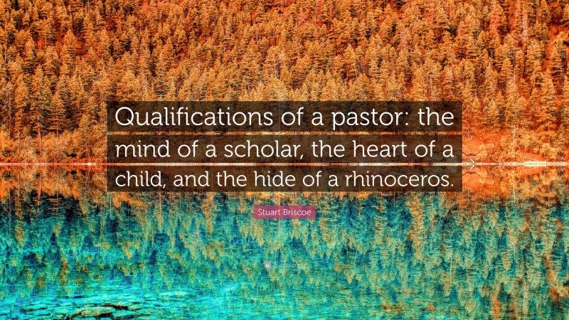 Stuart Briscoe Quote: “Qualifications of a pastor: the mind of a scholar, the heart of a child, and the hide of a rhinoceros.”