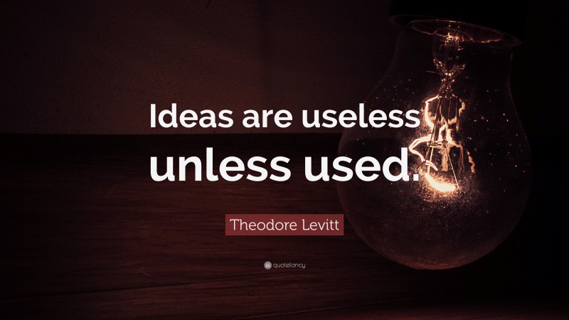 Theodore Levitt Quote: “Ideas are useless unless used.”