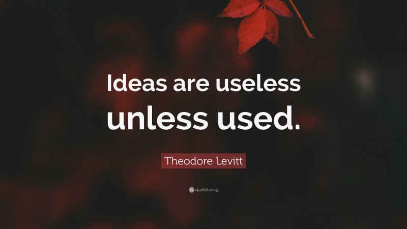 Theodore Levitt Quote: “Ideas are useless unless used.”