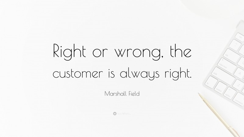 Marshall Field Quote: “Right or wrong, the customer is always right.”