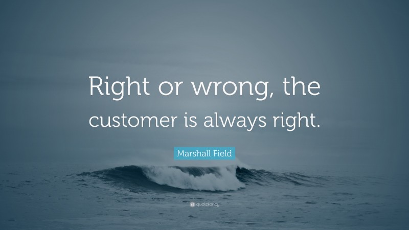 Marshall Field Quote: “Right or wrong, the customer is always right.”