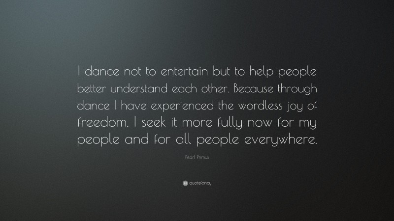 Pearl Primus Quote: “I dance not to entertain but to help people better understand each other. Because through dance I have experienced the wordless joy of freedom, I seek it more fully now for my people and for all people everywhere.”