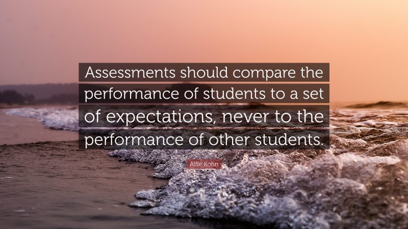 Alfie Kohn Quote: “Assessments should compare the performance of students to a set of expectations, never to the performance of other students.”