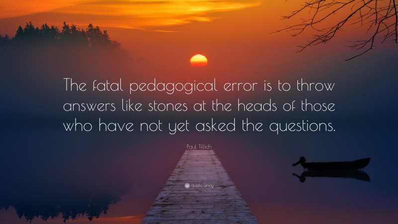 Paul Tillich Quote: “The fatal pedagogical error is to throw answers like stones at the heads of those who have not yet asked the questions.”