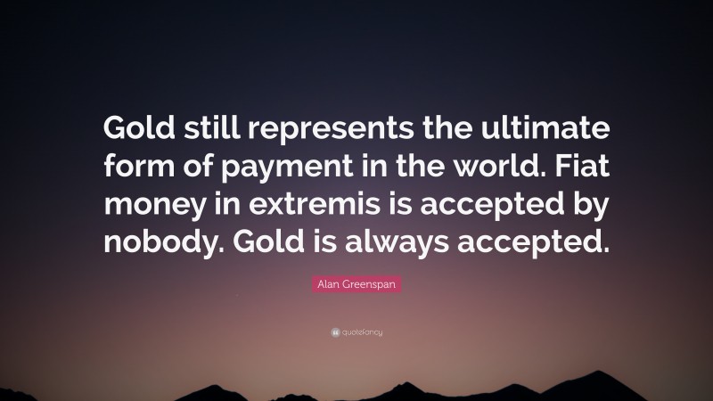 Alan Greenspan Quote: “Gold still represents the ultimate form of payment in the world. Fiat money in extremis is accepted by nobody. Gold is always accepted.”