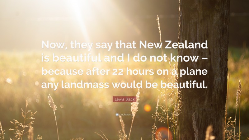 Lewis Black Quote: “Now, they say that New Zealand is beautiful and I do not know – because after 22 hours on a plane any landmass would be beautiful.”