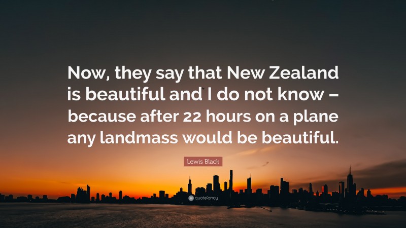 Lewis Black Quote: “Now, they say that New Zealand is beautiful and I do not know – because after 22 hours on a plane any landmass would be beautiful.”