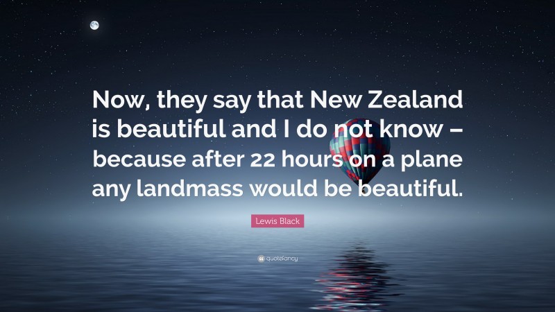 Lewis Black Quote: “Now, they say that New Zealand is beautiful and I do not know – because after 22 hours on a plane any landmass would be beautiful.”